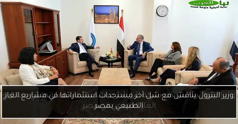 وزير البترول يناقش مع شل آخر مستجدات استثماراتها في مشاريع الغاز الطبيعي بمصر
