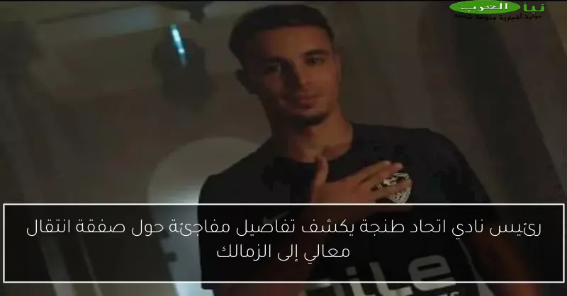 رئيس نادي اتحاد طنجة يكشف تفاصيل مفاجئة حول صفقة انتقال معالي إلى الزمالك