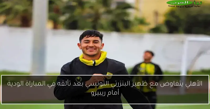 الأهلي يتفاوض مع ظهير البنزرتي التونسي بعد تألقه في المباراة الودية أمام ريبيرو