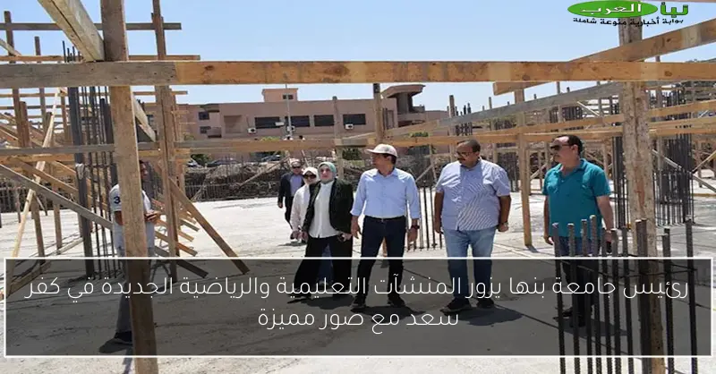 رئيس جامعة بنها يزور المنشآت التعليمية والرياضية الجديدة في كفر سعد مع صور مميزة