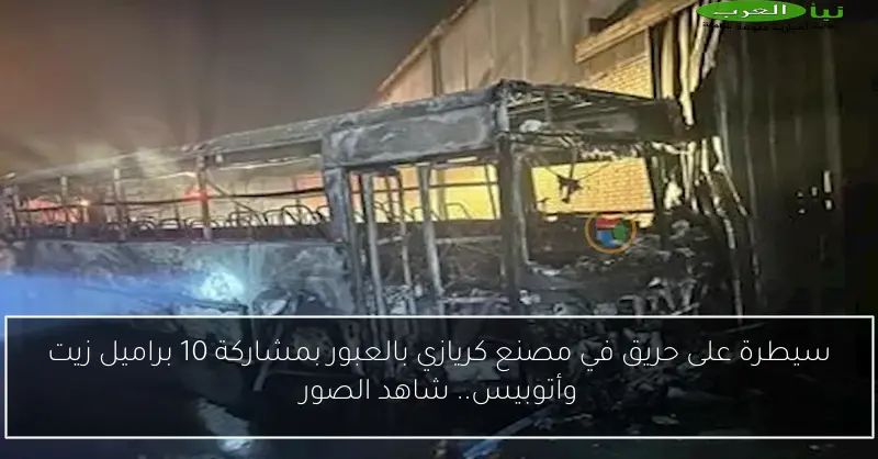 سيطرة على حريق في مصنع كريازي بالعبور بمشاركة 10 براميل زيت وأتوبيس.. شاهد الصور