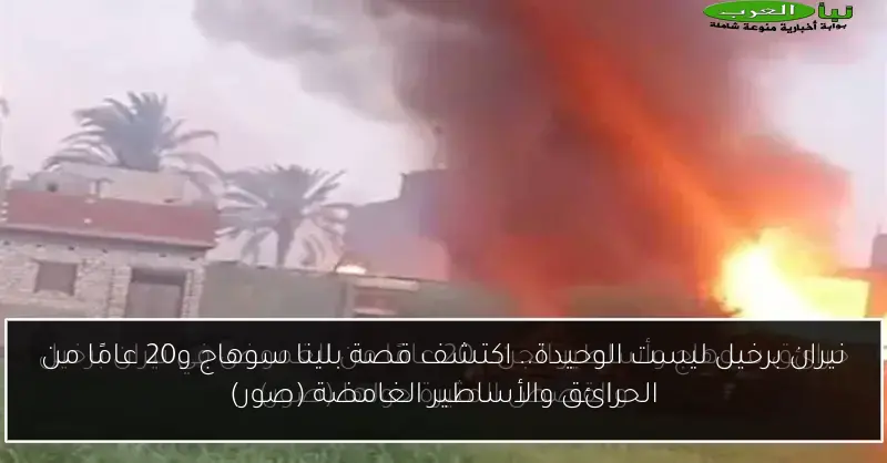 نيران برخيل ليست الوحيدة.. اكتشف قصة بلينا سوهاج و20 عامًا من الحرائق والأساطير الغامضة (صور)