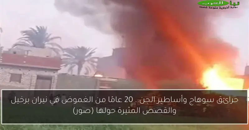 حرائق سوهاج وأساطير الجن.. 20 عامًا من الغموض في نيران برخيل والقصص المثيرة حولها (صور)