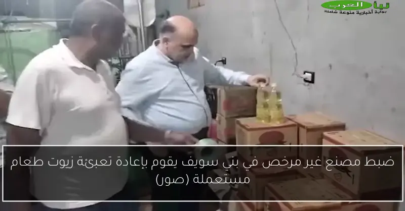 ضبط مصنع غير مرخص في بني سويف يقوم بإعادة تعبئة زيوت طعام مستعملة (صور)