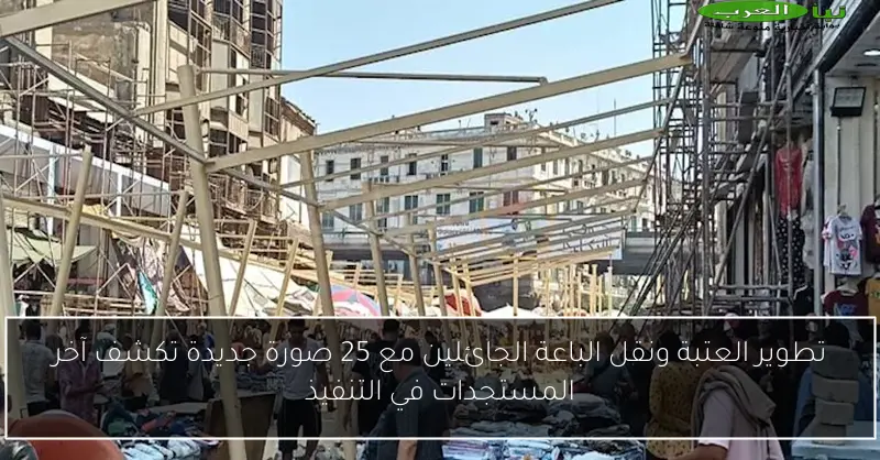 تطوير العتبة ونقل الباعة الجائلين مع 25 صورة جديدة تكشف آخر المستجدات في التنفيذ