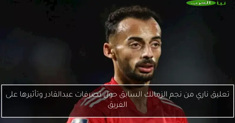 تعليق ناري من نجم الزمالك السابق حول تصرفات عبدالقادر وتأثيرها على الفريق