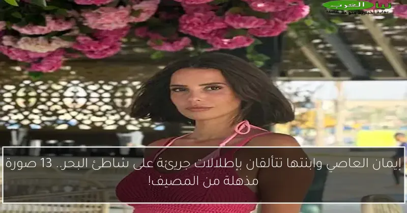 إيمان العاصي وابنتها تتألقان بإطلالات جريئة على شاطئ البحر.. 13 صورة مذهلة من المصيف!