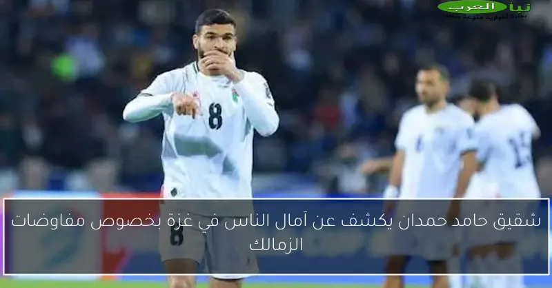 شقيق حامد حمدان يكشف عن آمال الناس في غزة بخصوص مفاوضات الزمالك