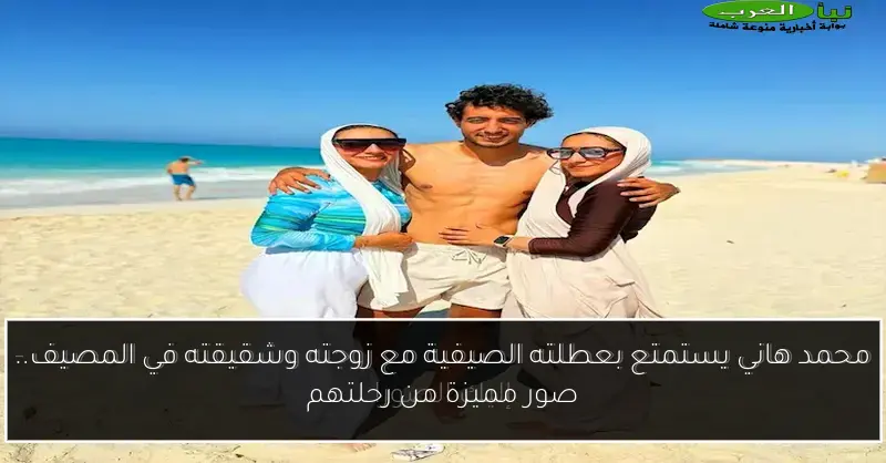 محمد هاني يستمتع بعطلته الصيفية مع زوجته وشقيقته في المصيف.. صور مميزة من رحلتهم