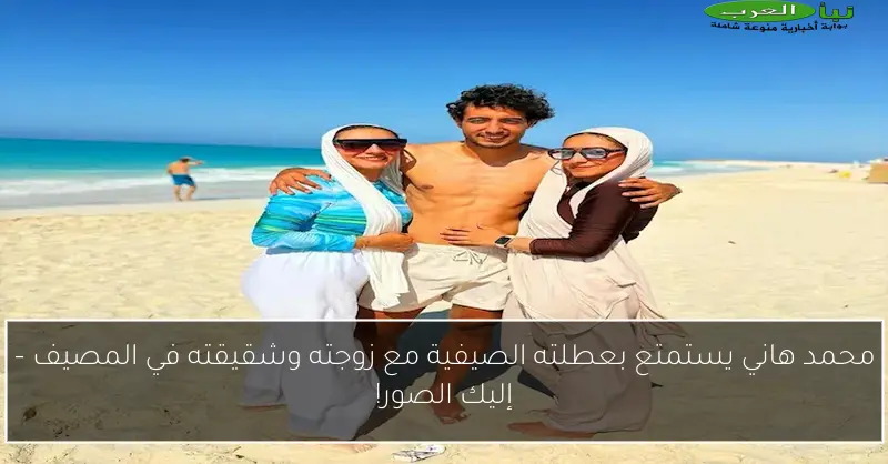 محمد هاني يستمتع بعطلته الصيفية مع زوجته وشقيقته في المصيف – إليك الصور!
