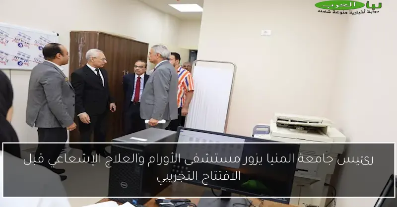 رئيس جامعة المنيا يزور مستشفى الأورام والعلاج الإشعاعي قبل الافتتاح التجريبي