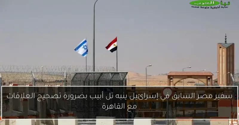 سفير مصر السابق في إسرائيل ينبه تل أبيب بضرورة تصحيح العلاقات مع القاهرة