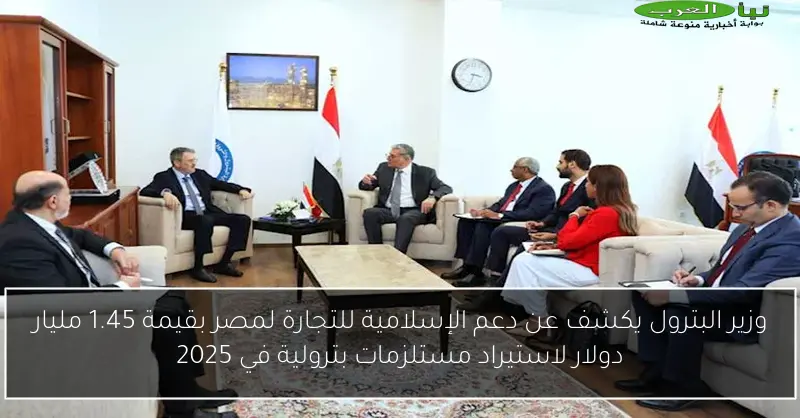 وزير البترول يكشف عن دعم الإسلامية للتجارة لمصر بقيمة 1.45 مليار دولار لاستيراد مستلزمات بترولية في 2025