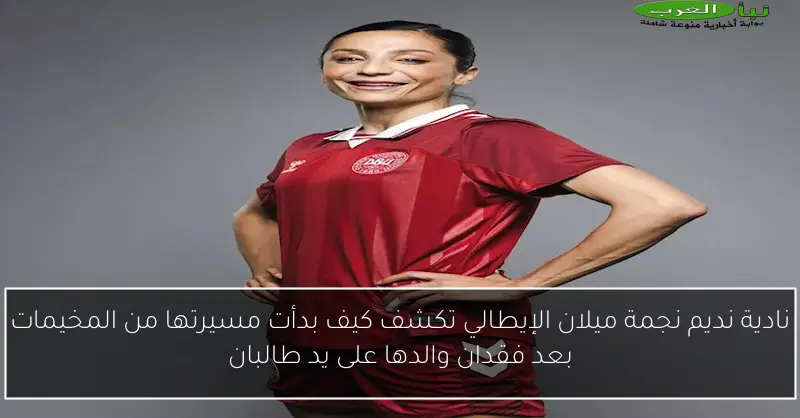 نادية نديم نجمة ميلان الإيطالي تكشف كيف بدأت مسيرتها من المخيمات بعد فقدان والدها على يد طالبان
