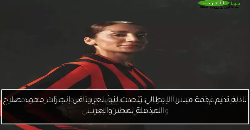 نادية نديم نجمة ميلان الإيطالي تتحدث لنبأ العرب عن إنجازات محمد صلاح المذهلة لمصر والعرب