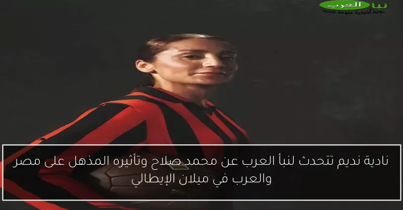 نادية نديم تتحدث لنبأ العرب عن محمد صلاح وتأثيره المذهل على مصر والعرب في ميلان الإيطالي