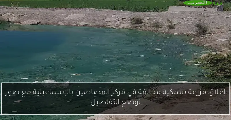 إغلاق مزرعة سمكية مخالفة في مركز القصاصين بالإسماعيلية مع صور توضح التفاصيل