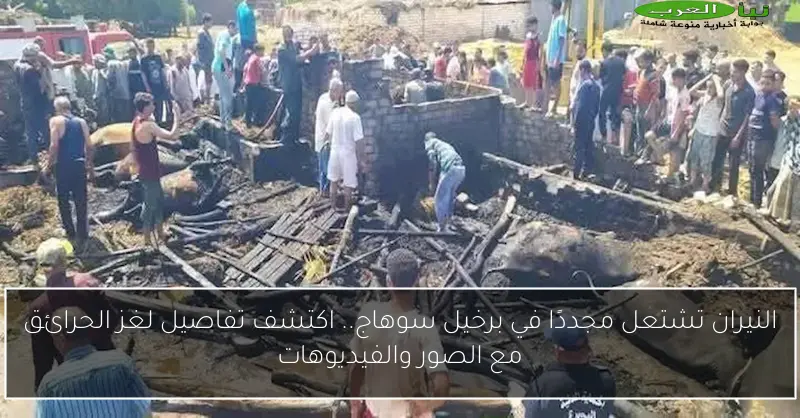النيران تشتعل مجددًا في برخيل سوهاج.. اكتشف تفاصيل لغز الحرائق مع الصور والفيديوهات