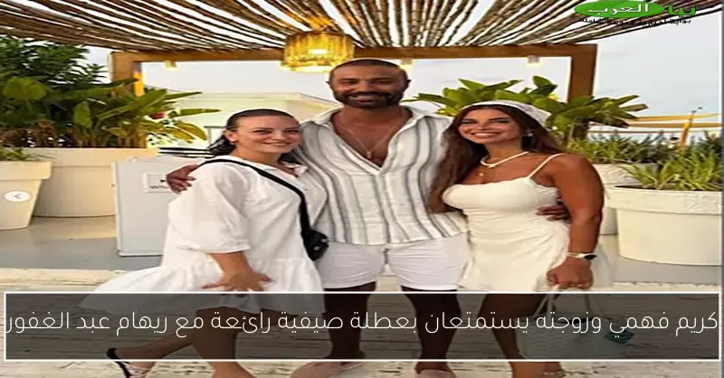 كريم فهمي وزوجته يستمتعان بعطلة صيفية رائعة مع ريهام عبد الغفور