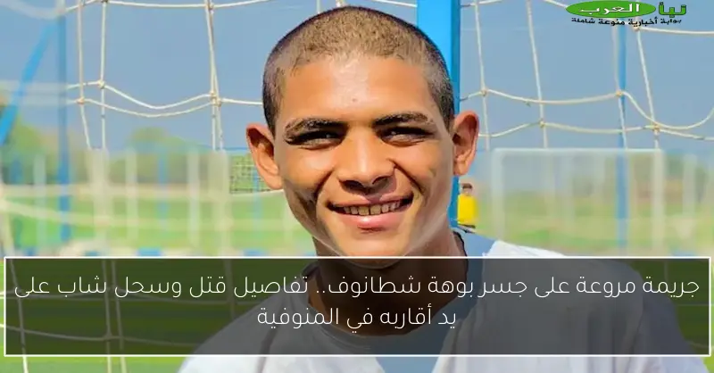 جريمة مروعة على جسر بوهة شطانوف.. تفاصيل قتل وسحل شاب على يد أقاربه في المنوفية