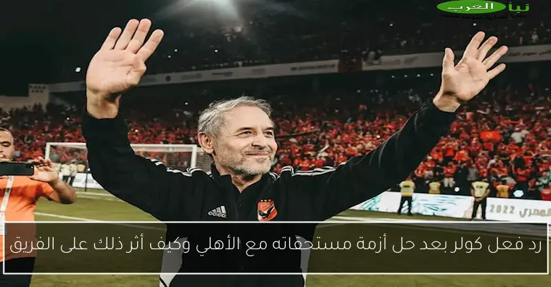 رد فعل كولر بعد حل أزمة مستحقاته مع الأهلي وكيف أثر ذلك على الفريق