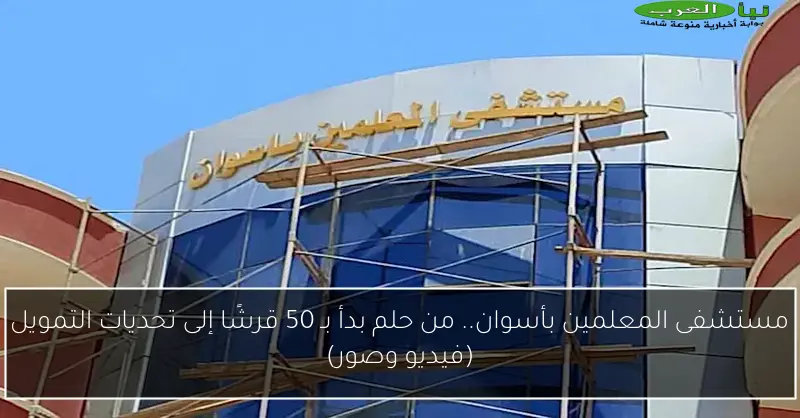 مستشفى المعلمين بأسوان.. من حلم بدأ بـ 50 قرشًا إلى تحديات التمويل (فيديو وصور)