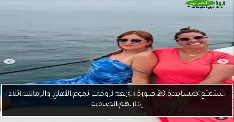 استمتع بمشاهدة 20 صورة رائعة لزوجات نجوم الأهلي والزمالك أثناء إجازتهم الصيفية