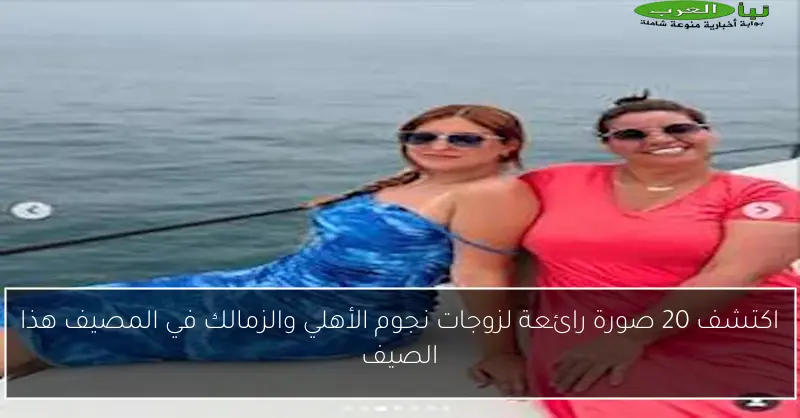 اكتشف 20 صورة رائعة لزوجات نجوم الأهلي والزمالك في المصيف هذا الصيف