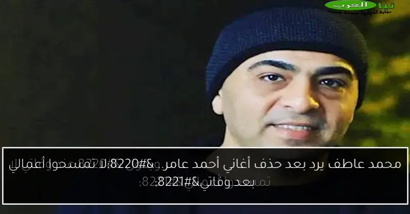 محمد عاطف يرد بعد حذف أغاني أحمد عامر.. “لا تمسحوا أعمالي بعد وفاتي”
