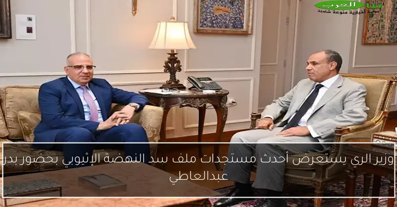 وزير الري يستعرض أحدث مستجدات ملف سد النهضة الإثيوبي بحضور بدر عبدالعاطي