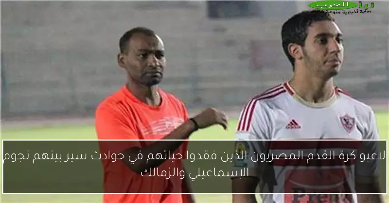 لاعبو كرة القدم المصريون الذين فقدوا حياتهم في حوادث سير بينهم نجوم الإسماعيلي والزمالك