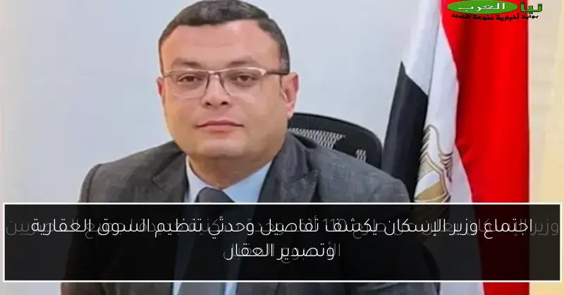اجتماع وزير الإسكان يكشف تفاصيل وحدتَي تنظيم السوق العقارية وتصدير العقار
