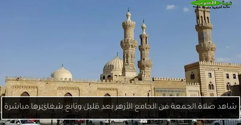 شاهد صلاة الجمعة من الجامع الأزهر بعد قليل وتابع شعائرها مباشرة