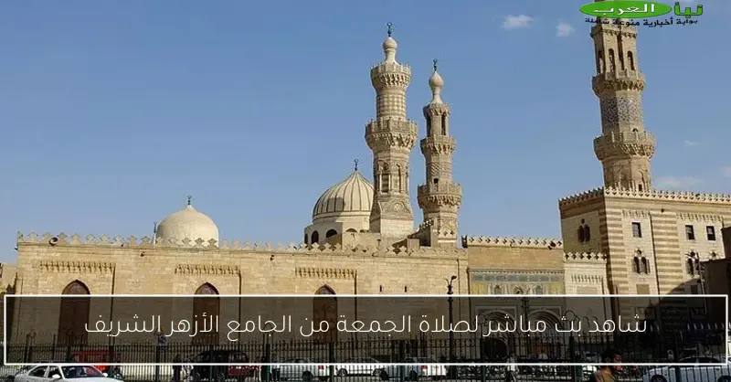 شاهد بث مباشر لصلاة الجمعة من الجامع الأزهر الشريف