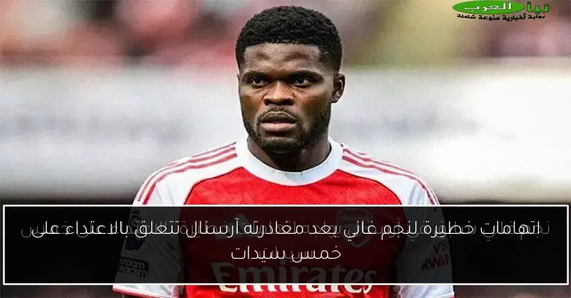 اتهامات خطيرة لنجم غاني بعد مغادرته آرسنال تتعلق بالاعتداء على خمس سيدات