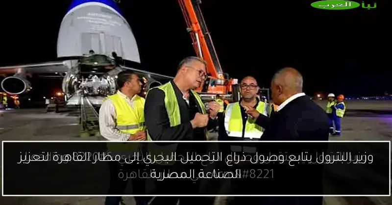 وزير البترول يتابع وصول ذراع التحميل البحري إلى مطار القاهرة لتعزيز الصناعة المصرية
