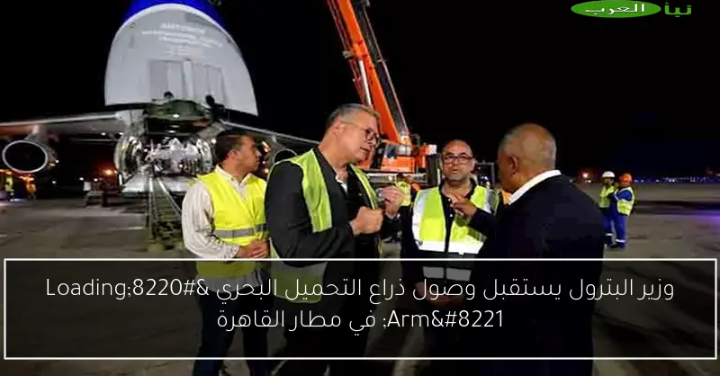 وزير البترول يستقبل وصول ذراع التحميل البحري “Loading Arm” في مطار القاهرة
