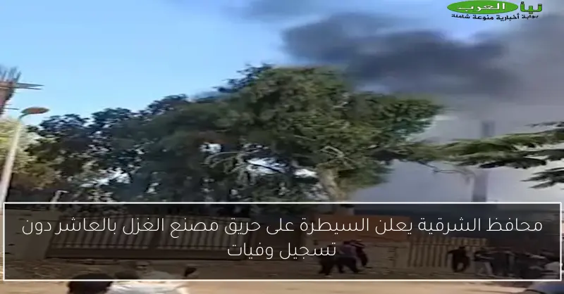 محافظ الشرقية يعلن السيطرة على حريق مصنع الغزل بالعاشر دون تسجيل وفيات