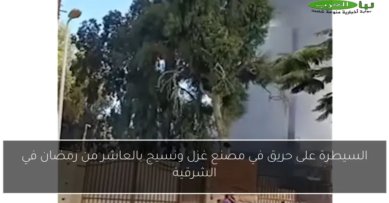 السيطرة على حريق في مصنع غزل ونسيج بالعاشر من رمضان في الشرقية