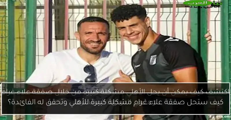 كيف ستحل صفقة علاء غرام مشكلة كبيرة للأهلي وتحقق له الفائدة؟
