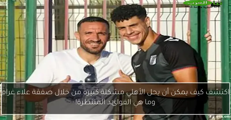 اكتشف كيف يمكن أن يحل الأهلي مشكلة كبيرة من خلال صفقة علاء غرام وما هي الفوائد المنتظرة!