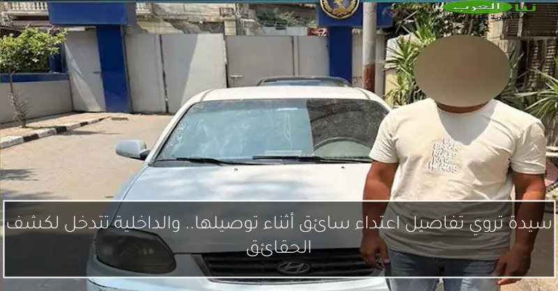 سيدة تروي تفاصيل اعتداء سائق أثناء توصيلها.. والداخلية تتدخل لكشف الحقائق