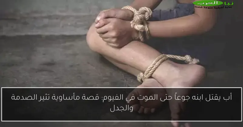 أب يقتل ابنه جوعاً حتى الموت في الفيوم: قصة مأساوية تثير الصدمة والجدل