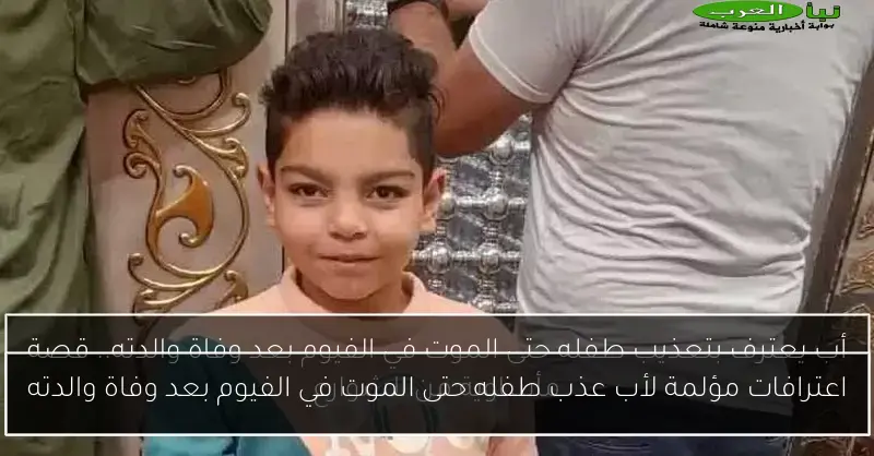 اعترافات مؤلمة لأب عذب طفله حتى الموت في الفيوم بعد وفاة والدته