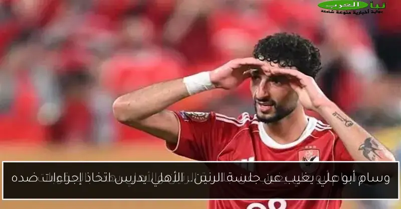 وسام أبو علي يغيب عن جلسة الرنين.. الأهلي يدرس اتخاذ إجراءات ضده