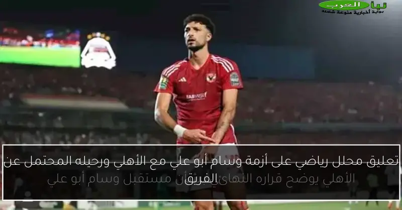 تعليق محلل رياضي على أزمة وسام أبو علي مع الأهلي ورحيله المحتمل عن الفريق