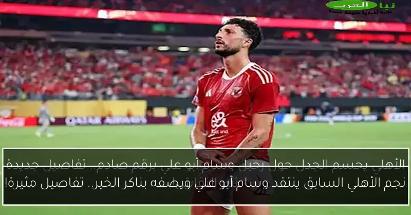 نجم الأهلي السابق ينتقد وسام أبو علي ويصفه بناكر الخير.. تفاصيل مثيرة!