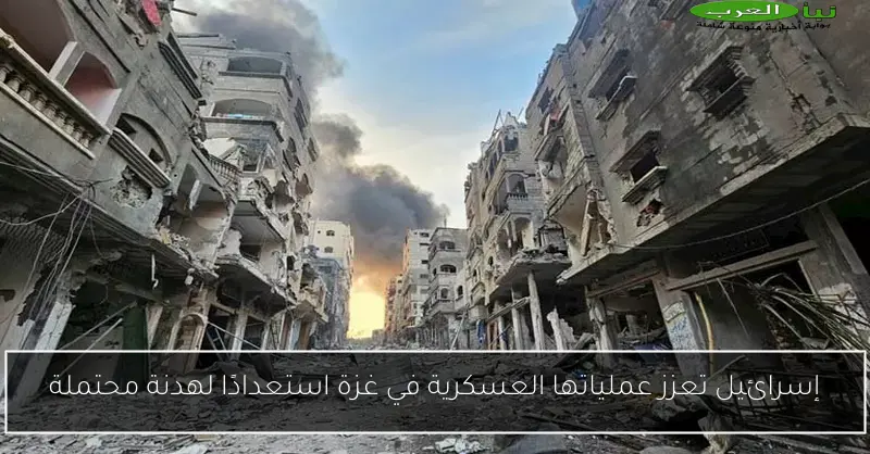 إسرائيل تعزز عملياتها العسكرية في غزة استعدادًا لهدنة محتملة