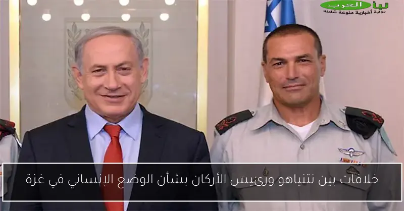 خلافات بين نتنياهو ورئيس الأركان بشأن الوضع الإنساني في غزة