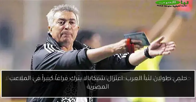 حلمي طولان لنبأ العرب: اعتزال شيكابالا يترك فراغاً كبيراً في الملاعب المصرية